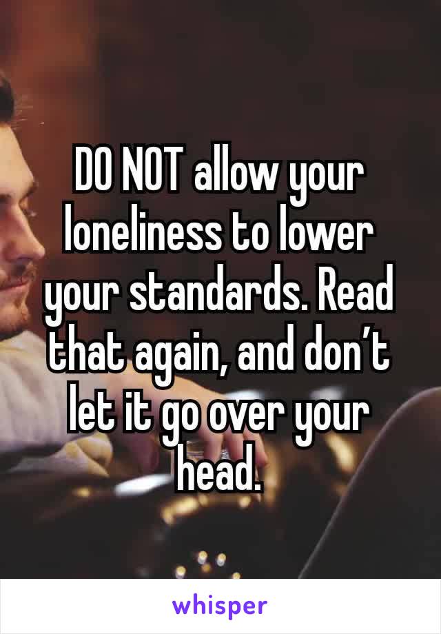 DO NOT allow your loneliness to lower your standards. Read that again, and don’t let it go over your head.