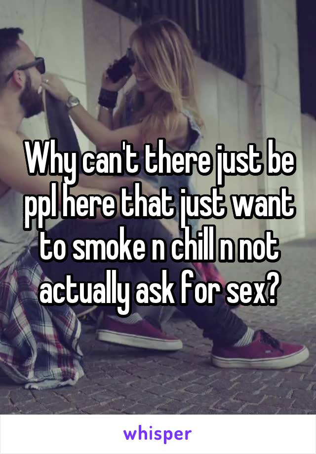 Why can't there just be ppl here that just want to smoke n chill n not actually ask for sex?