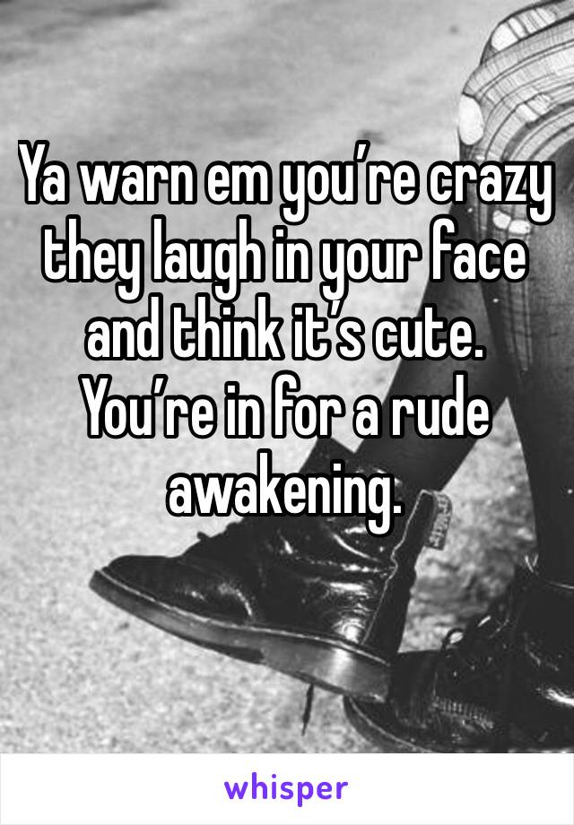 Ya warn em you’re crazy they laugh in your face and think it’s cute. You’re in for a rude awakening. 