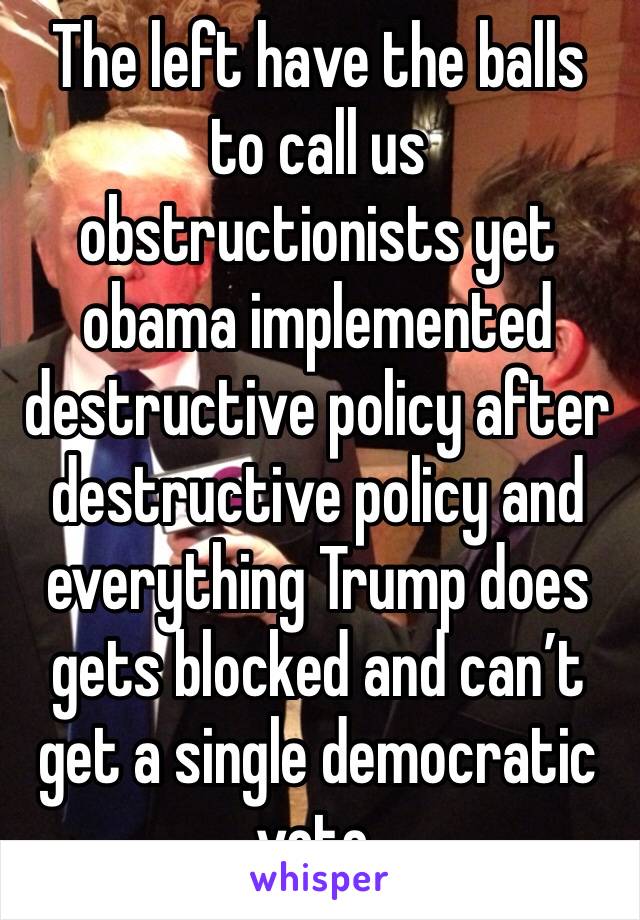 The left have the balls to call us obstructionists yet obama implemented destructive policy after destructive policy and everything Trump does gets blocked and can’t get a single democratic vote.  