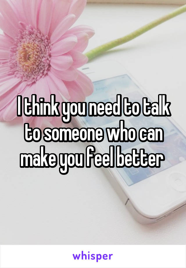 I think you need to talk to someone who can make you feel better 