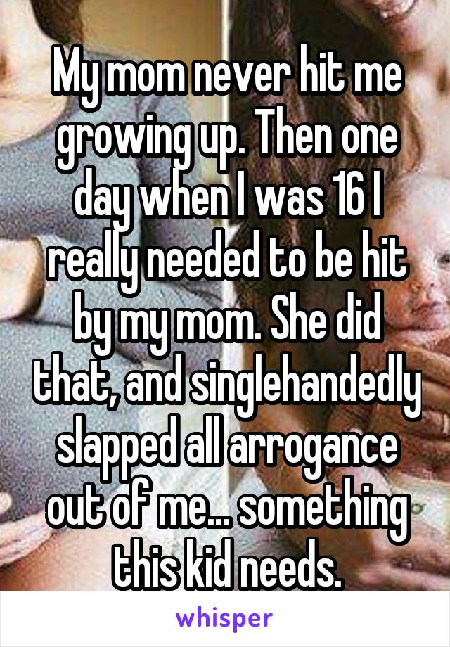 My mom never hit me growing up. Then one day when I was 16 I really needed to be hit by my mom. She did that, and singlehandedly slapped all arrogance out of me... something this kid needs.