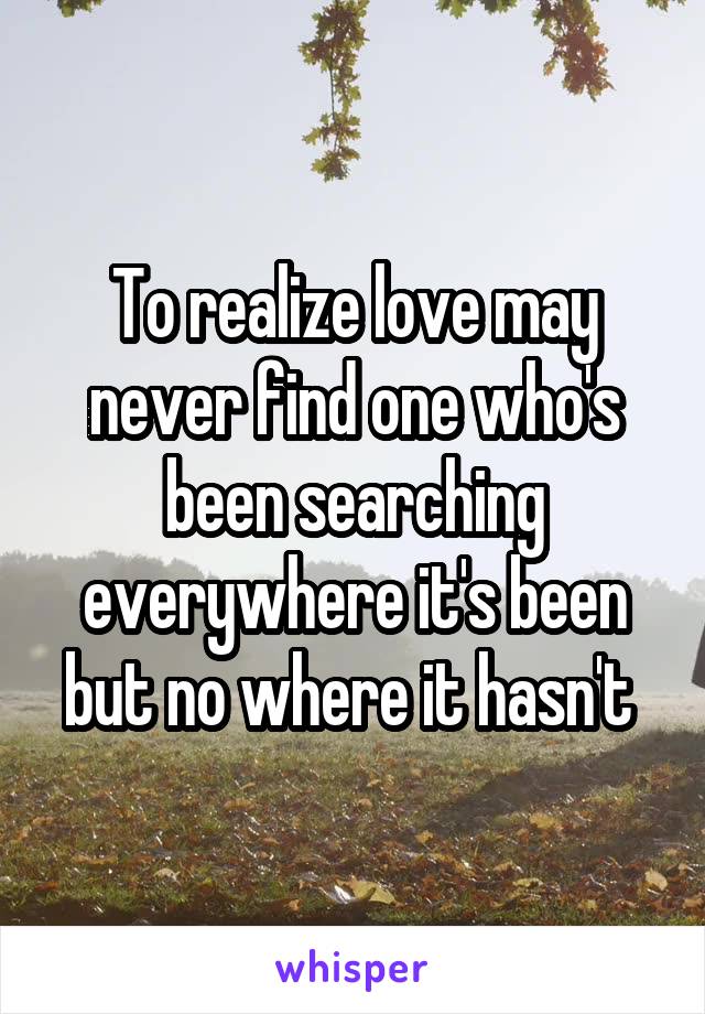 To realize love may never find one who's been searching everywhere it's been but no where it hasn't 