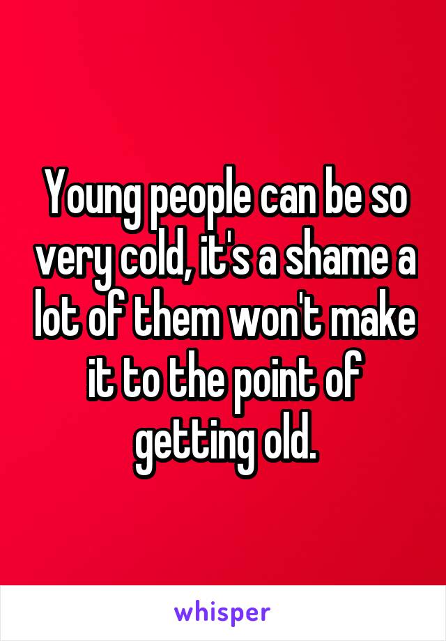 Young people can be so very cold, it's a shame a lot of them won't make it to the point of getting old.