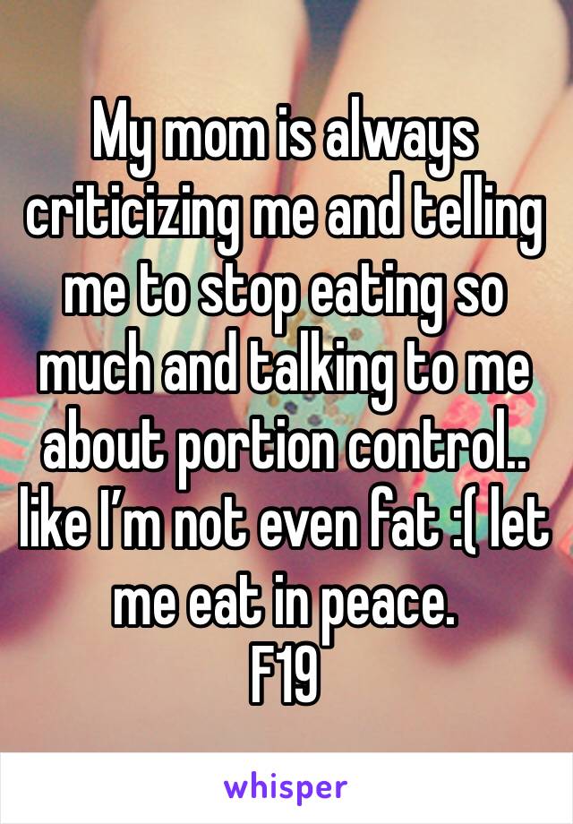 My mom is always criticizing me and telling me to stop eating so much and talking to me about portion control.. like I’m not even fat :( let me eat in peace. 
F19