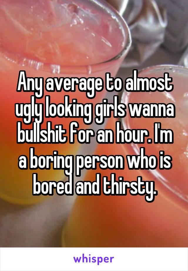 Any average to almost ugly looking girls wanna bullshit for an hour. I'm a boring person who is bored and thirsty.