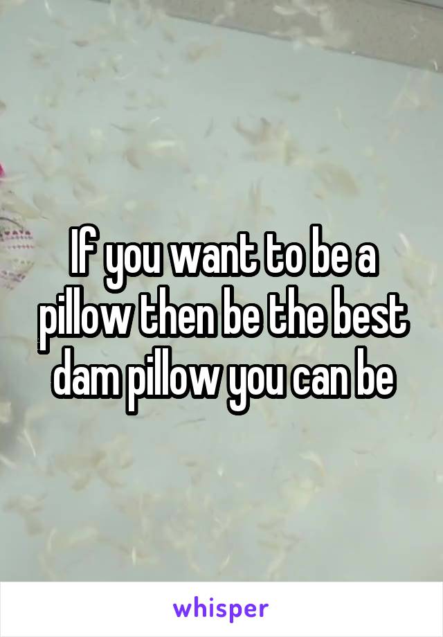 If you want to be a pillow then be the best dam pillow you can be