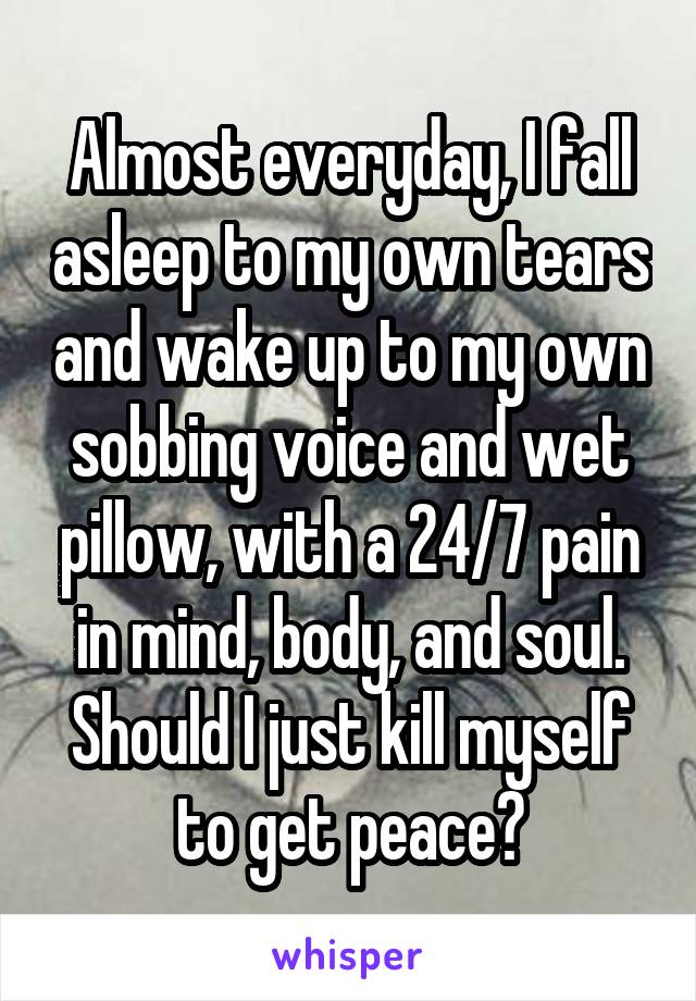 Almost everyday, I fall asleep to my own tears and wake up to my own sobbing voice and wet pillow, with a 24/7 pain in mind, body, and soul. Should I just kill myself to get peace?