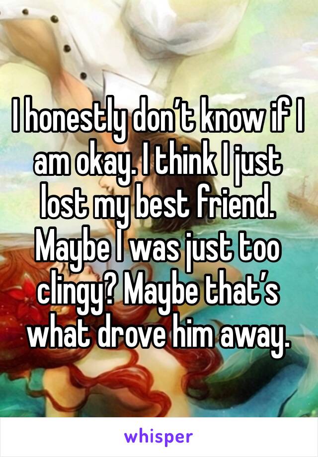 I honestly don’t know if I am okay. I think I just lost my best friend. Maybe I was just too clingy? Maybe that’s what drove him away.