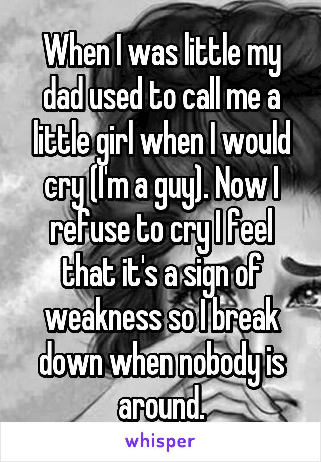 When I was little my dad used to call me a little girl when I would cry (I'm a guy). Now I refuse to cry I feel that it's a sign of weakness so I break down when nobody is around.