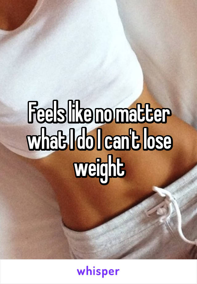 Feels like no matter what I do I can't lose weight