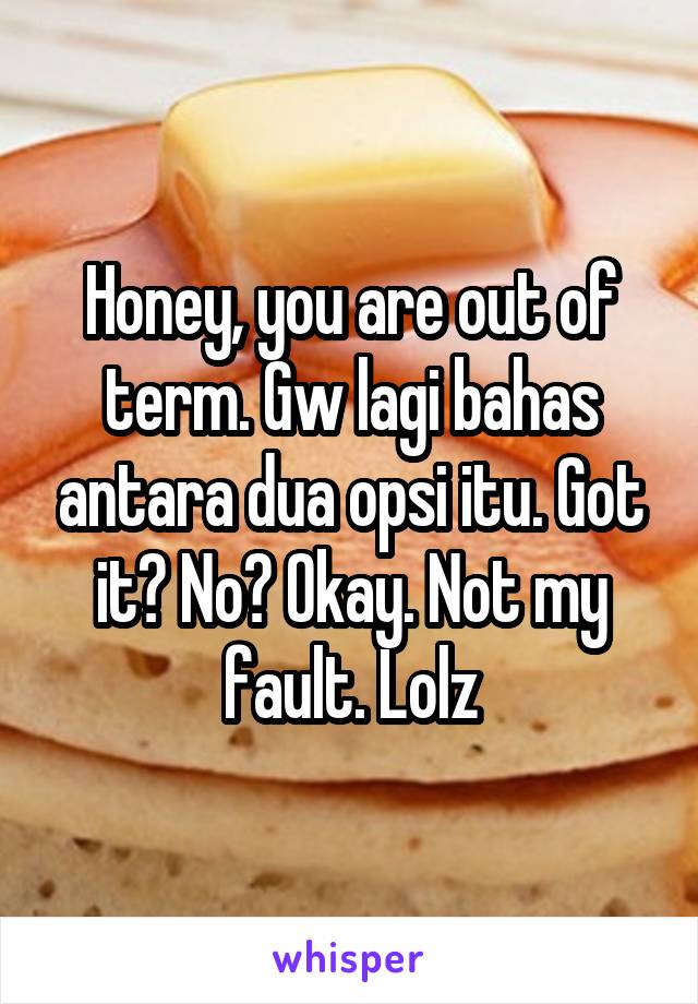 Honey, you are out of term. Gw lagi bahas antara dua opsi itu. Got it? No? Okay. Not my fault. Lolz