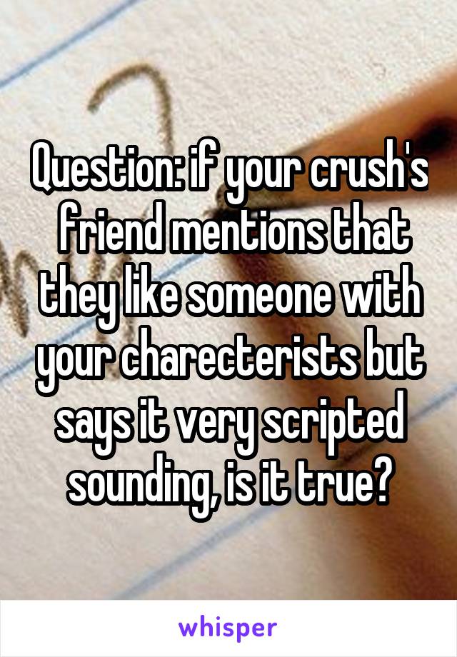 Question: if your crush's  friend mentions that they like someone with your charecterists but says it very scripted sounding, is it true?