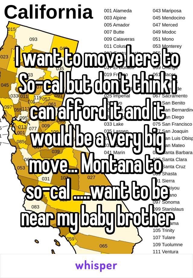 I want to move here to So-cal but don't think i can afford it and it would be a very big move... Montana to 
so-cal .....want to be near my baby brother