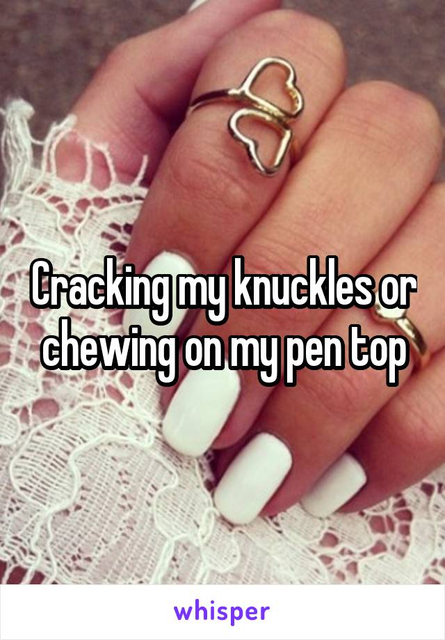 Cracking my knuckles or chewing on my pen top