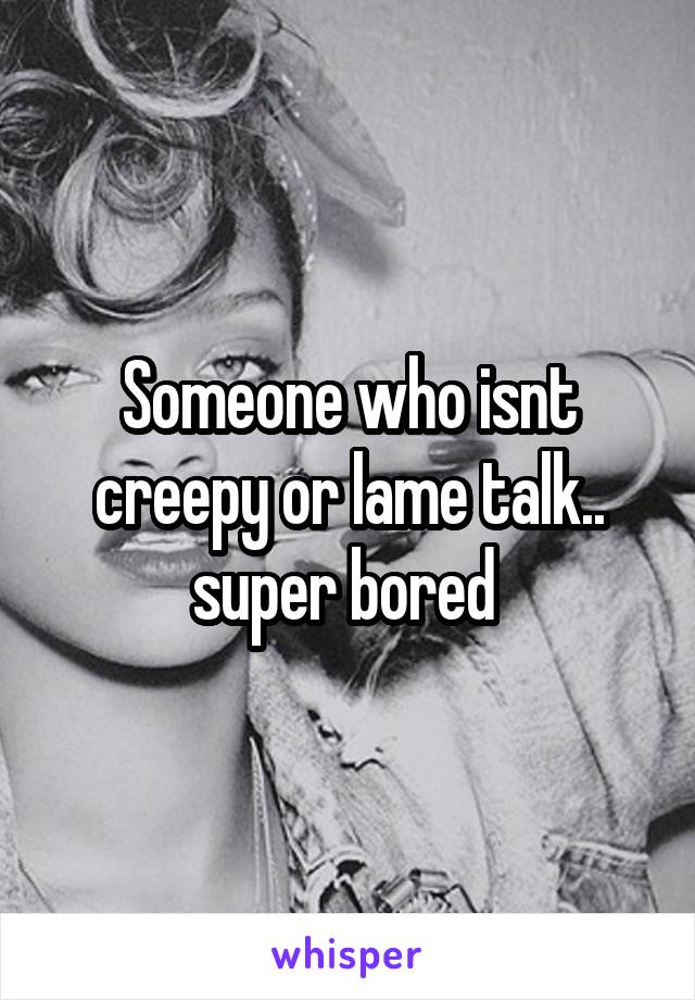 Someone who isnt creepy or lame talk.. super bored 