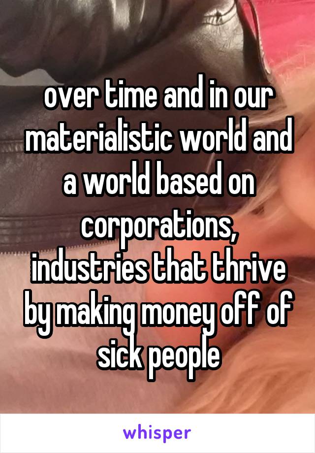 over time and in our materialistic world and a world based on corporations, industries that thrive by making money off of sick people