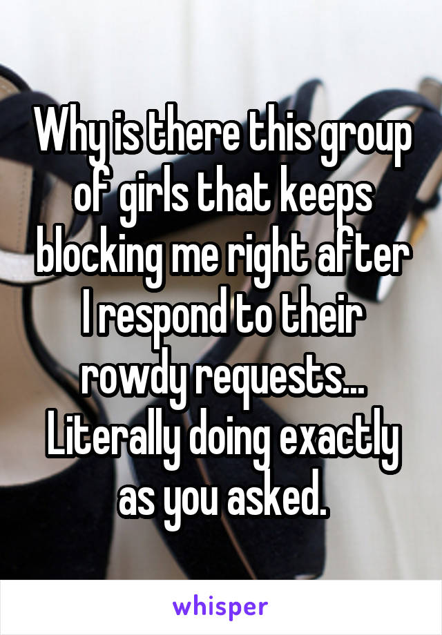 Why is there this group of girls that keeps blocking me right after I respond to their rowdy requests... Literally doing exactly as you asked.