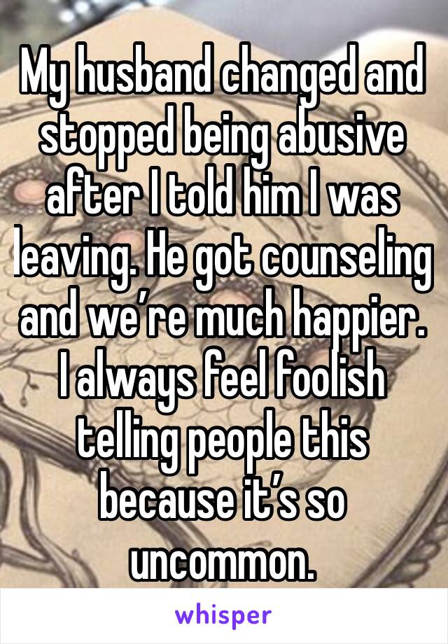 My husband changed and stopped being abusive after I told him I was leaving. He got counseling and we’re much happier. I always feel foolish telling people this because it’s so uncommon. 