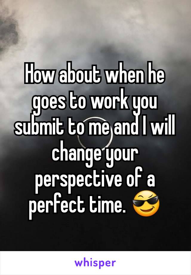 How about when he goes to work you submit to me and I will change your perspective of a perfect time. 😎