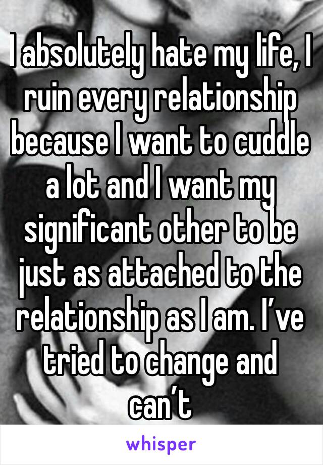 I absolutely hate my life, I ruin every relationship because I want to cuddle a lot and I want my significant other to be just as attached to the relationship as I am. I’ve tried to change and can’t 