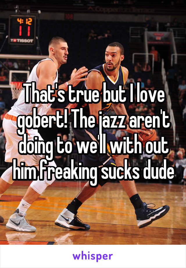 That's true but I love gobert! The jazz aren't doing to we'll with out him freaking sucks dude