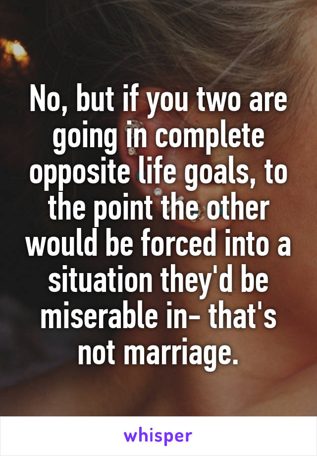 No, but if you two are going in complete opposite life goals, to the point the other would be forced into a situation they'd be miserable in- that's not marriage.