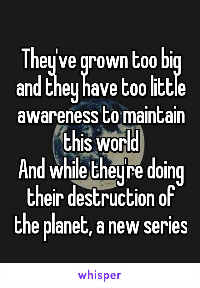 They've grown too big and they have too little awareness to maintain this world
And while they're doing their destruction of the planet, a new series