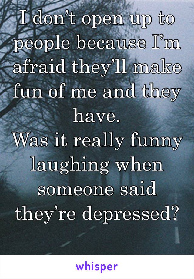 I don’t open up to people because I’m afraid they’ll make fun of me and they have.
Was it really funny laughing when someone said they’re depressed?