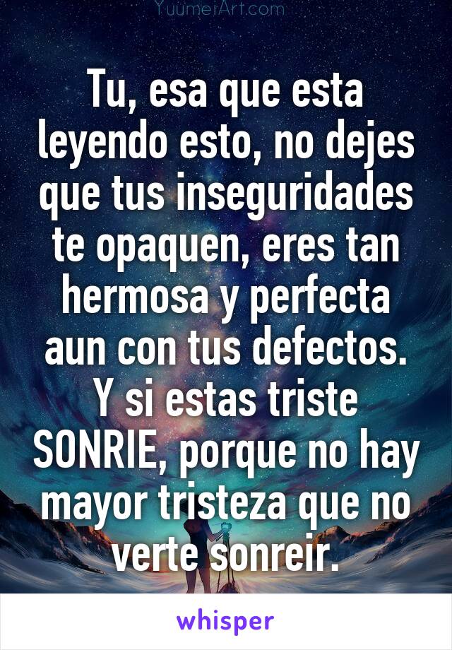 Tu, esa que esta leyendo esto, no dejes que tus inseguridades te opaquen, eres tan hermosa y perfecta aun con tus defectos.
Y si estas triste SONRIE, porque no hay mayor tristeza que no verte sonreir.