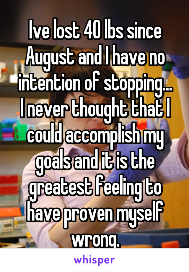 Ive lost 40 lbs since August and I have no intention of stopping...
I never thought that I could accomplish my goals and it is the greatest feeling to have proven myself wrong.