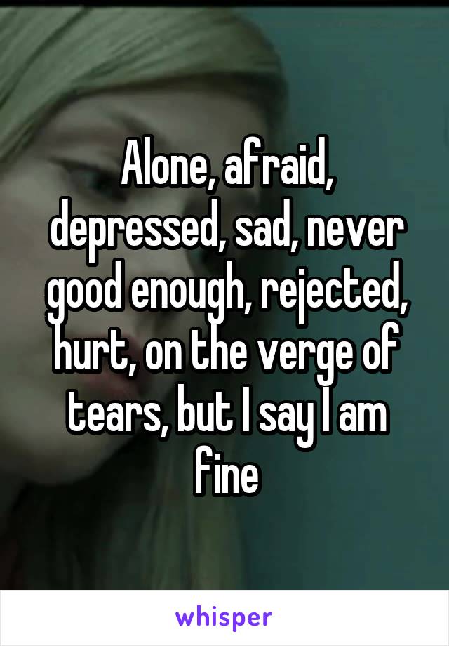 Alone, afraid, depressed, sad, never good enough, rejected, hurt, on the verge of tears, but I say I am fine