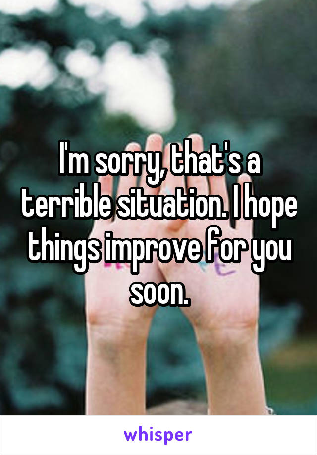 I'm sorry, that's a terrible situation. I hope things improve for you soon.