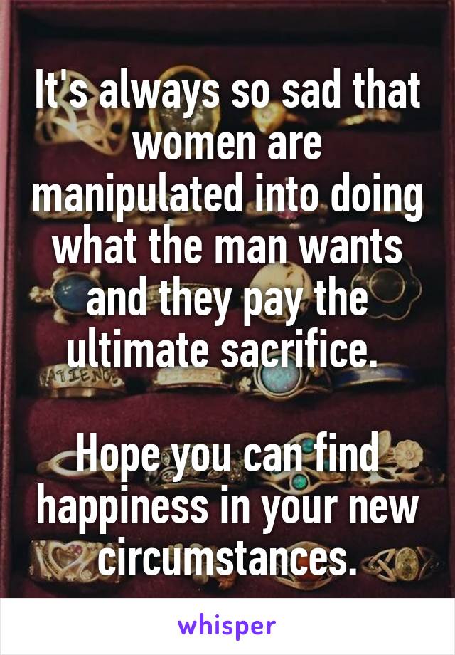 It's always so sad that women are manipulated into doing what the man wants and they pay the ultimate sacrifice. 
 
Hope you can find happiness in your new circumstances.