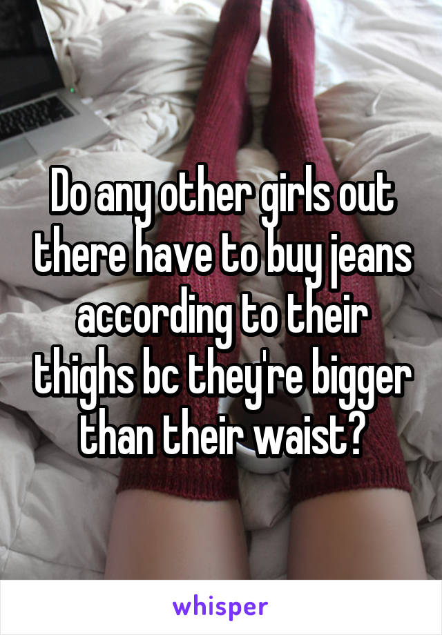 Do any other girls out there have to buy jeans according to their thighs bc they're bigger than their waist?