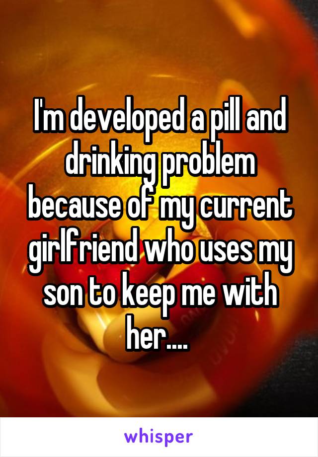 I'm developed a pill and drinking problem because of my current girlfriend who uses my son to keep me with her.... 