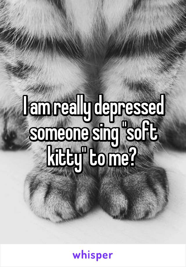 I am really depressed someone sing "soft kitty" to me? 