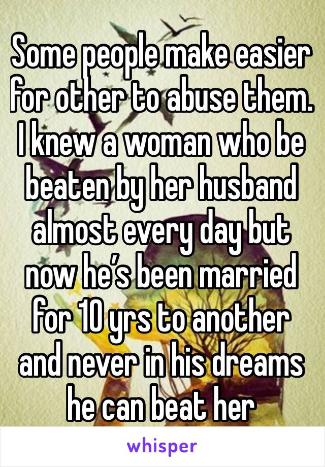Some people make easier for other to abuse them. I knew a woman who be beaten by her husband almost every day but now he’s been married for 10 yrs to another and never in his dreams he can beat her