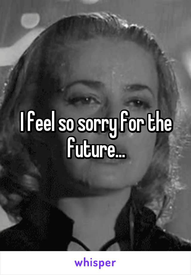 I feel so sorry for the future...