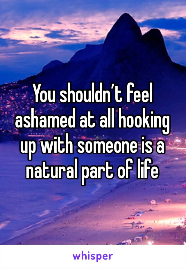 You shouldn’t feel ashamed at all hooking up with someone is a natural part of life