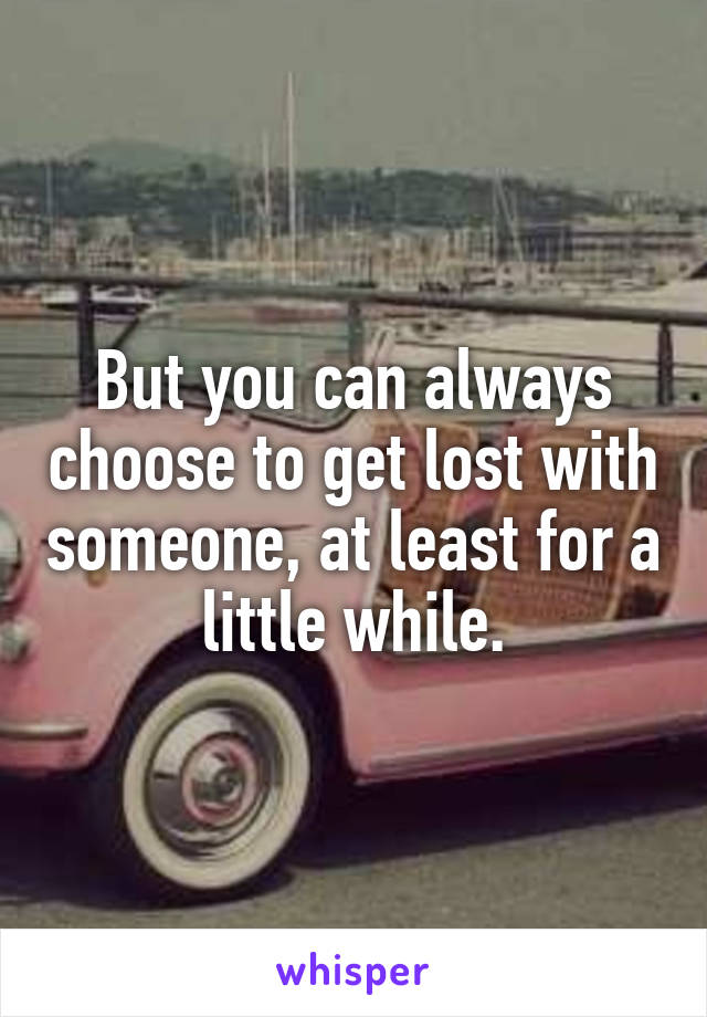 But you can always choose to get lost with someone, at least for a little while.