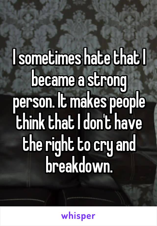 I sometimes hate that I became a strong person. It makes people think that I don't have the right to cry and breakdown.