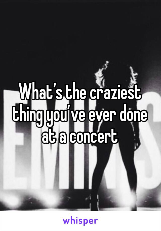 What’s the craziest thing you’ve ever done at a concert 