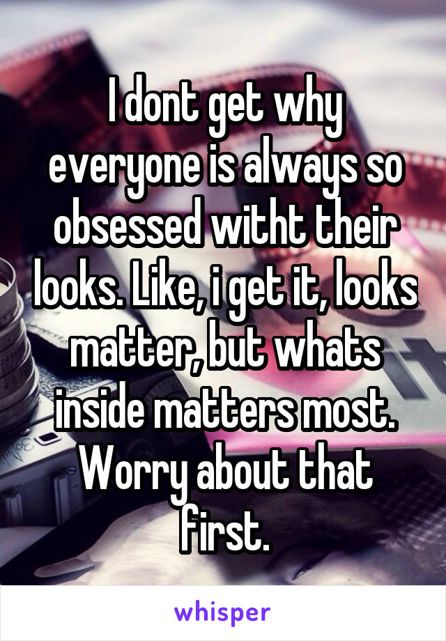 I dont get why everyone is always so obsessed witht their looks. Like, i get it, looks matter, but whats inside matters most. Worry about that first.