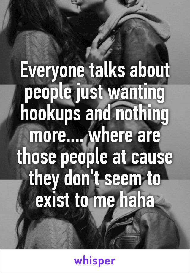 Everyone talks about people just wanting hookups and nothing more.... where are those people at cause they don't seem to exist to me haha