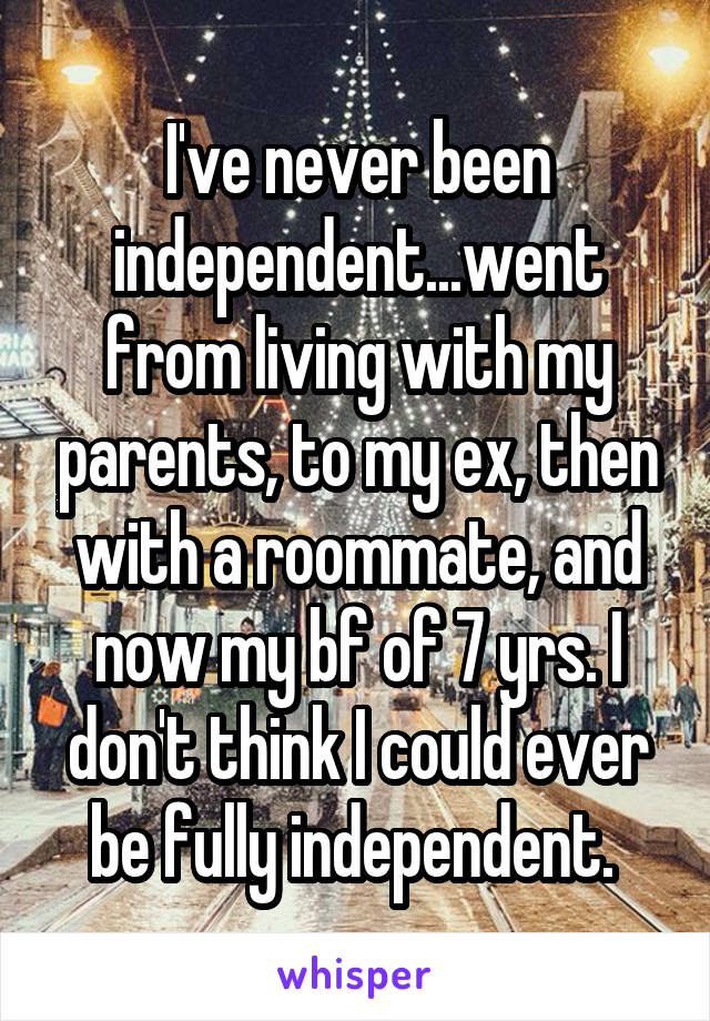 I've never been independent...went from living with my parents, to my ex, then with a roommate, and now my bf of 7 yrs. I don't think I could ever be fully independent. 