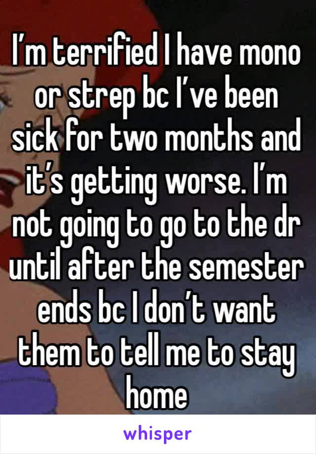 I’m terrified I have mono or strep bc I’ve been sick for two months and it’s getting worse. I’m not going to go to the dr until after the semester ends bc I don’t want them to tell me to stay home 