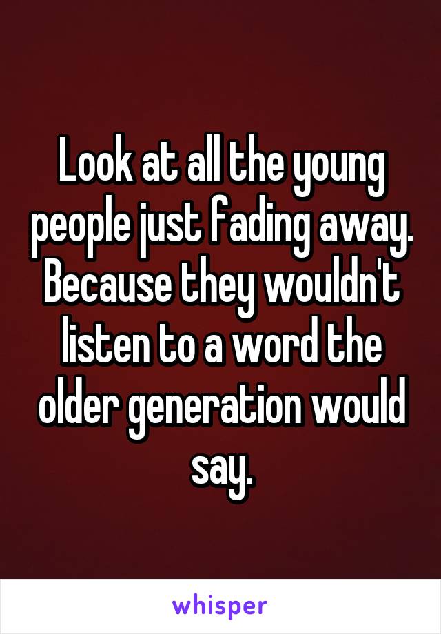 Look at all the young people just fading away. Because they wouldn't listen to a word the older generation would say.