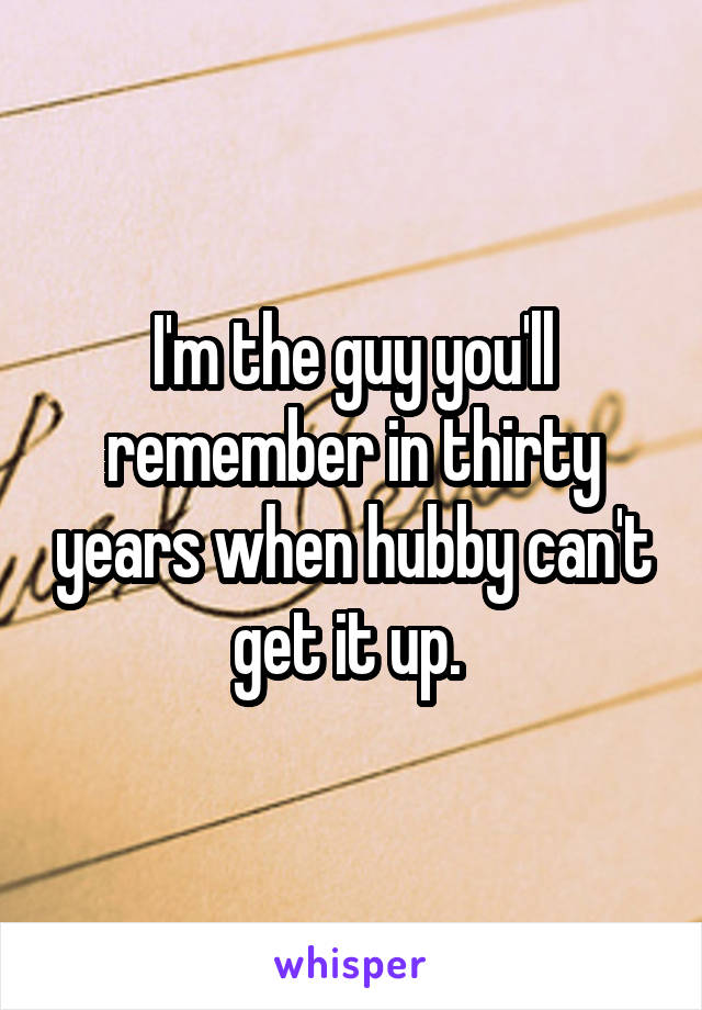 I'm the guy you'll remember in thirty years when hubby can't get it up. 