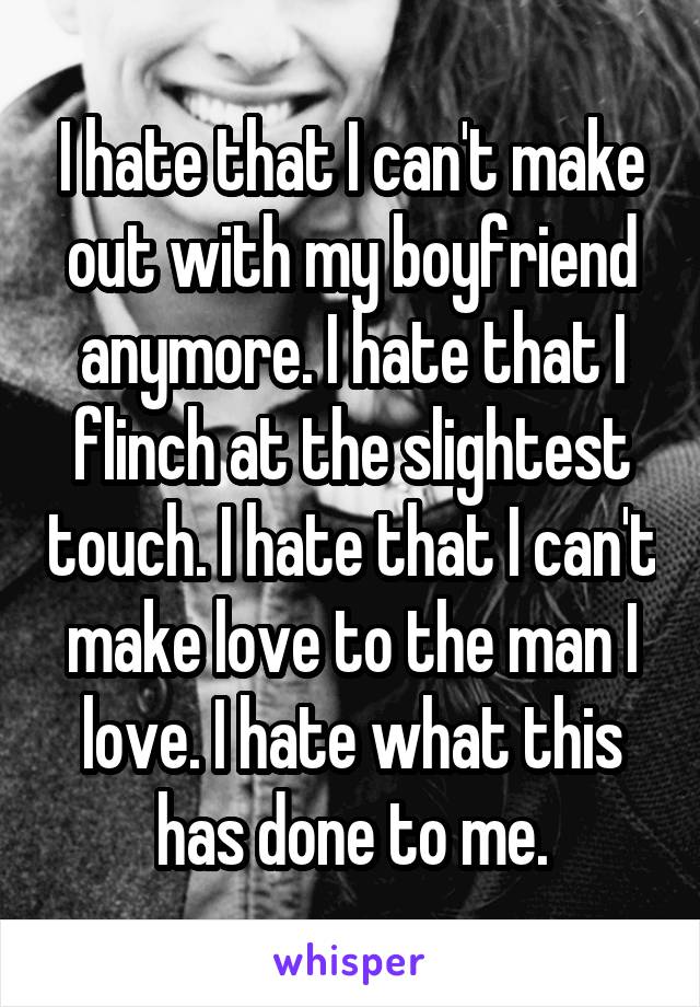 I hate that I can't make out with my boyfriend anymore. I hate that I flinch at the slightest touch. I hate that I can't make love to the man I love. I hate what this has done to me.